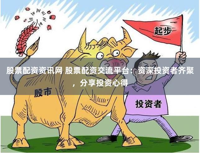 股票配资资讯网 股票配资交流平台：资深投资者齐聚，分享投资心得