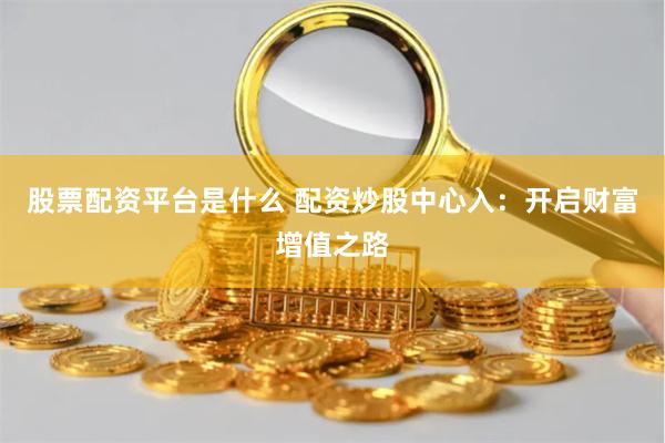 股票配资平台是什么 配资炒股中心入：开启财富增值之路