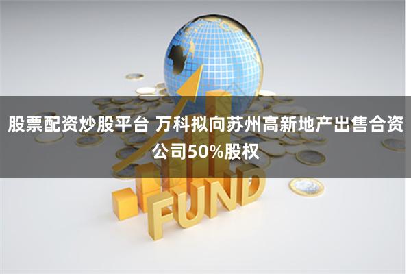 股票配资炒股平台 万科拟向苏州高新地产出售合资公司50%股权