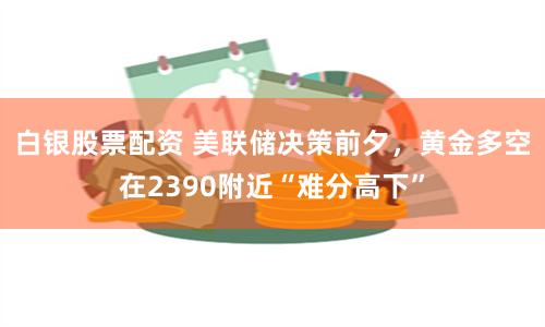 白银股票配资 美联储决策前夕，黄金多空在2390附近“难分高下”