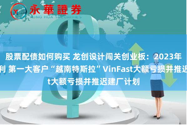 股票配债如何购买 龙创设计闯关创业板：2023年增收不增利 第一大客户“越南特斯拉”VinFast大额亏损并推迟建厂计划