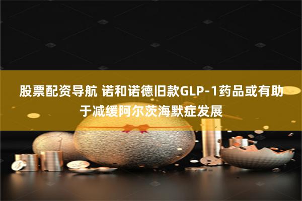 股票配资导航 诺和诺德旧款GLP-1药品或有助于减缓阿尔茨海默症发展