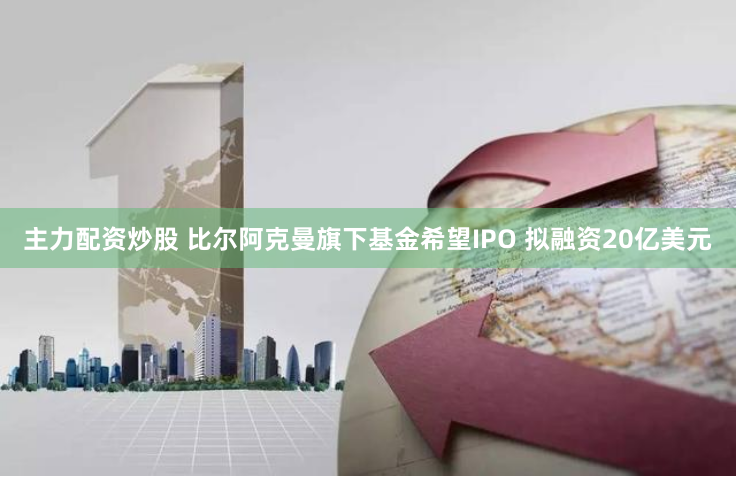 主力配资炒股 比尔阿克曼旗下基金希望IPO 拟融资20亿美元