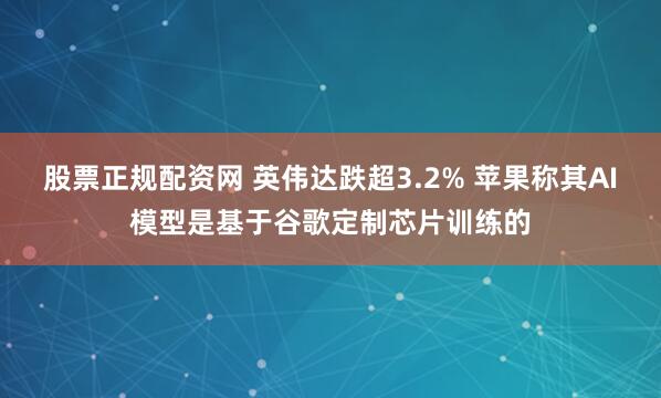 股票正规配资网 英伟达跌超3.2% 苹果称其AI模型是基于谷歌定制芯片训练的