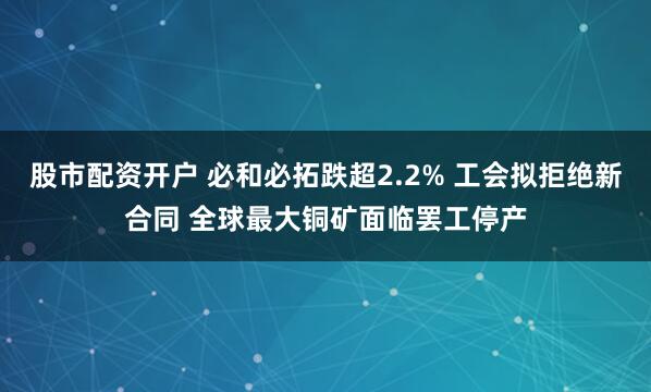 股市配资开户 必和必拓跌超2.2% 工会拟拒绝新合同 全球最大铜矿面临罢工停产