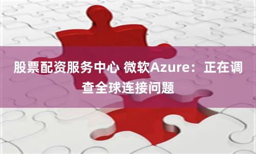 股票配资服务中心 微软Azure：正在调查全球连接问题