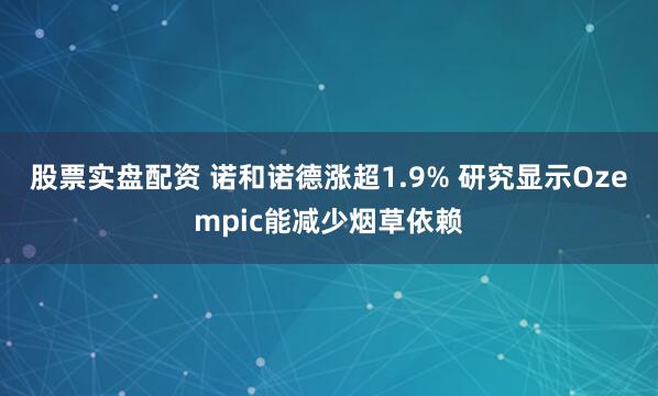 股票实盘配资 诺和诺德涨超1.9% 研究显示Ozempic能减少烟草依赖