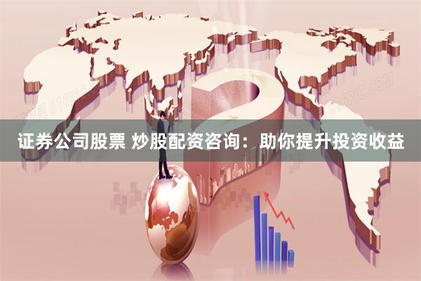 证券公司股票 炒股配资咨询：助你提升投资收益