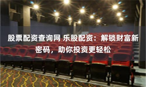 股票配资查询网 乐股配资：解锁财富新密码，助你投资更轻松