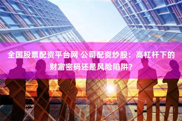 全国股票配资平台网 公司配资炒股：高杠杆下的财富密码还是风险陷阱？