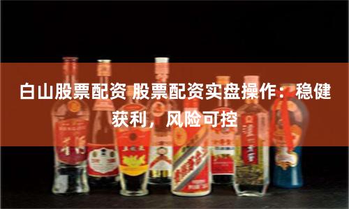 白山股票配资 股票配资实盘操作：稳健获利，风险可控