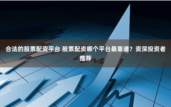 合法的股票配资平台 股票配资哪个平台最靠谱？资深投资者推荐