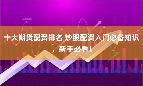 十大期货配资排名 炒股配资入门必备知识，新手必看！