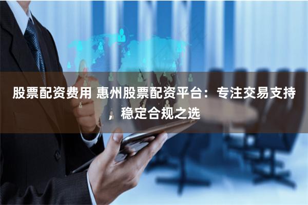 股票配资费用 惠州股票配资平台：专注交易支持，稳定合规之选