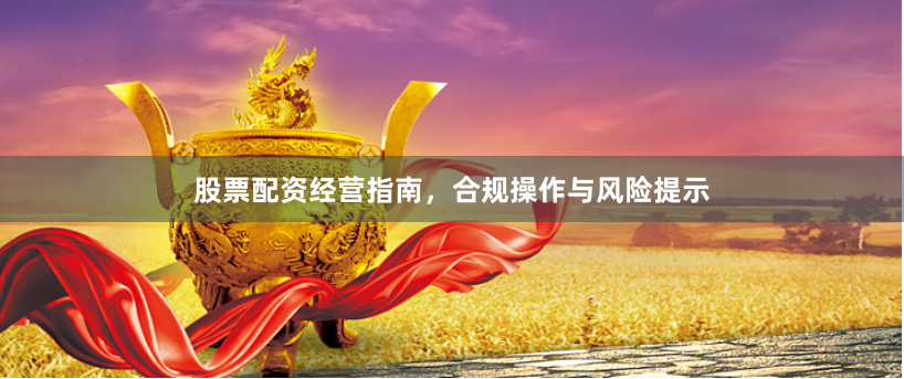 股票配资经营指南，合规操作与风险提示