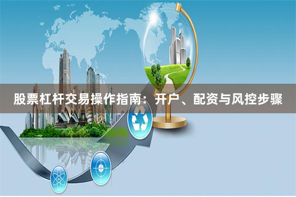 股票杠杆交易操作指南：开户、配资与风控步骤