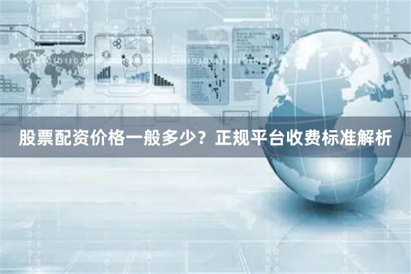 股票配资价格一般多少？正规平台收费标准解析